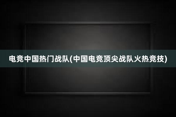 电竞中国热门战队(中国电竞顶尖战队火热竞技)