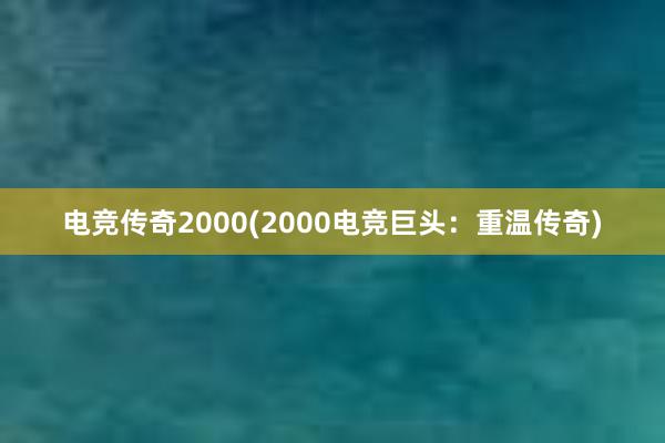 电竞传奇2000(2000电竞巨头：重温传奇)