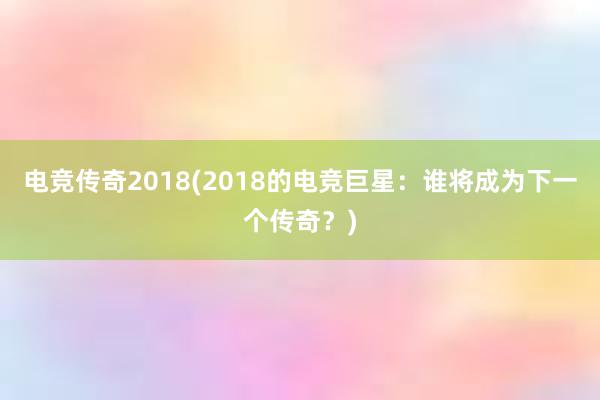 电竞传奇2018(2018的电竞巨星：谁将成为下一个传奇？)