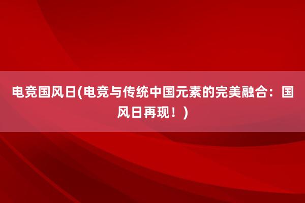 电竞国风日(电竞与传统中国元素的完美融合：国风日再现！)