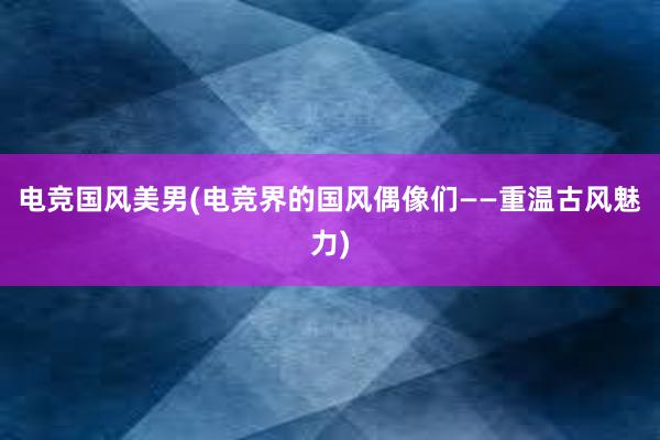 电竞国风美男(电竞界的国风偶像们——重温古风魅力)