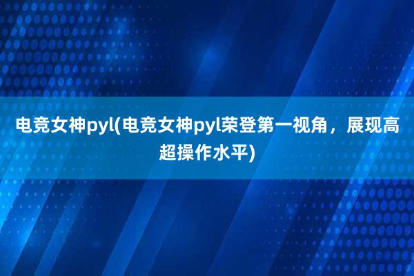 电竞女神pyl(电竞女神pyl荣登第一视角，展现高超操作水平)