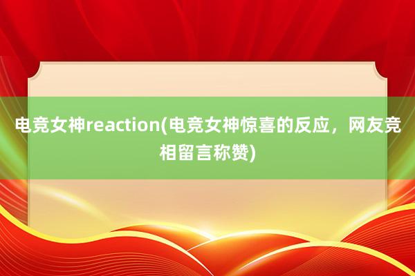 电竞女神reaction(电竞女神惊喜的反应，网友竞相留言称赞)