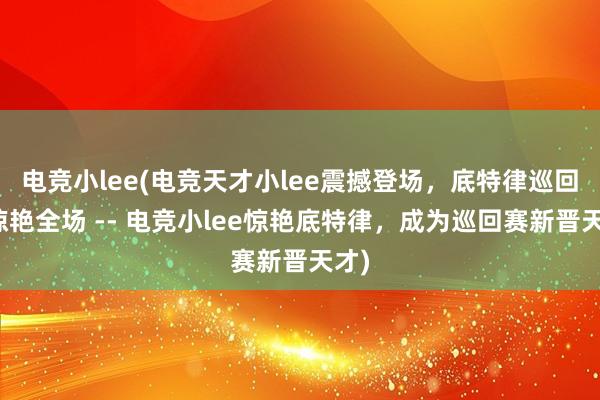 电竞小lee(电竞天才小lee震撼登场，底特律巡回赛惊艳全场 -- 电竞小lee惊艳底特律，成为巡回赛新晋天才)