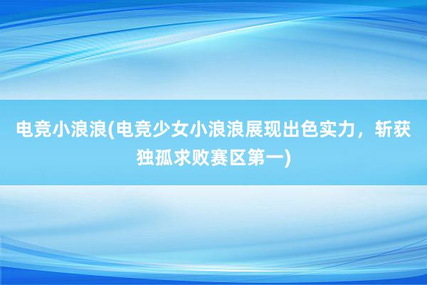 电竞小浪浪(电竞少女小浪浪展现出色实力，斩获独孤求败赛区第一)