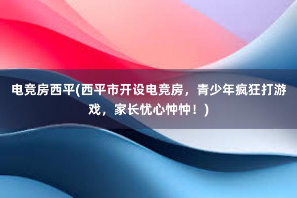 电竞房西平(西平市开设电竞房，青少年疯狂打游戏，家长忧心忡忡！)