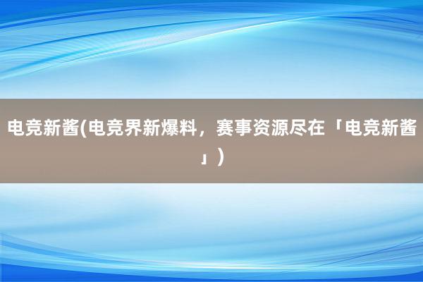 电竞新酱(电竞界新爆料，赛事资源尽在「电竞新酱」)