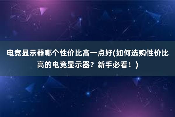 电竞显示器哪个性价比高一点好(如何选购性价比高的电竞显示器？新手必看！)