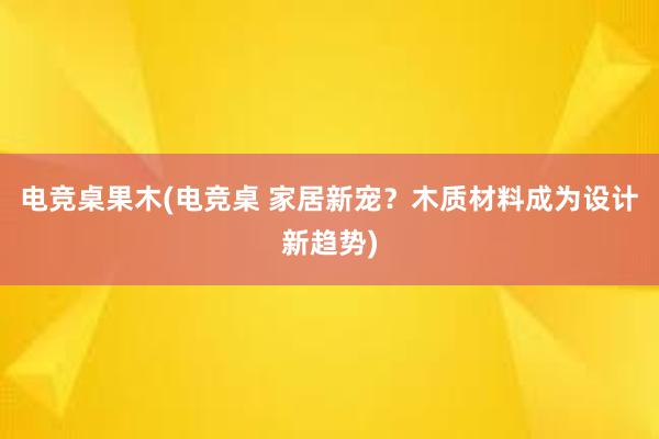 电竞桌果木(电竞桌 家居新宠？木质材料成为设计新趋势)