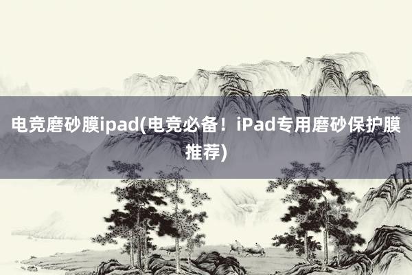 电竞磨砂膜ipad(电竞必备！iPad专用磨砂保护膜推荐)