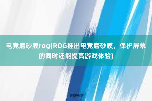 电竞磨砂膜rog(ROG推出电竞磨砂膜，保护屏幕的同时还能提高游戏体验)