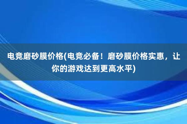 电竞磨砂膜价格(电竞必备！磨砂膜价格实惠，让你的游戏达到更高水平)