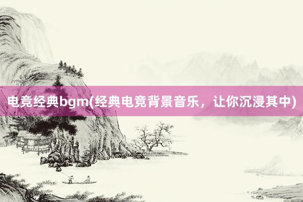 电竞经典bgm(经典电竞背景音乐，让你沉浸其中)