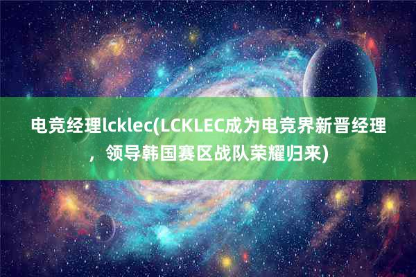 电竞经理lcklec(LCKLEC成为电竞界新晋经理，领导韩国赛区战队荣耀归来)