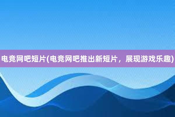 电竞网吧短片(电竞网吧推出新短片，展现游戏乐趣)