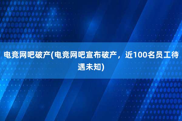 电竞网吧破产(电竞网吧宣布破产，近100名员工待遇未知)