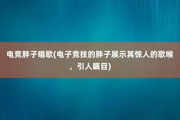 电竞胖子唱歌(电子竞技的胖子展示其惊人的歌喉，引人瞩目)