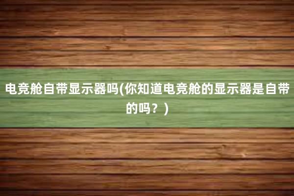 电竞舱自带显示器吗(你知道电竞舱的显示器是自带的吗？)