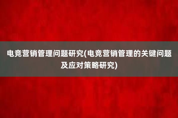 电竞营销管理问题研究(电竞营销管理的关键问题及应对策略研究)