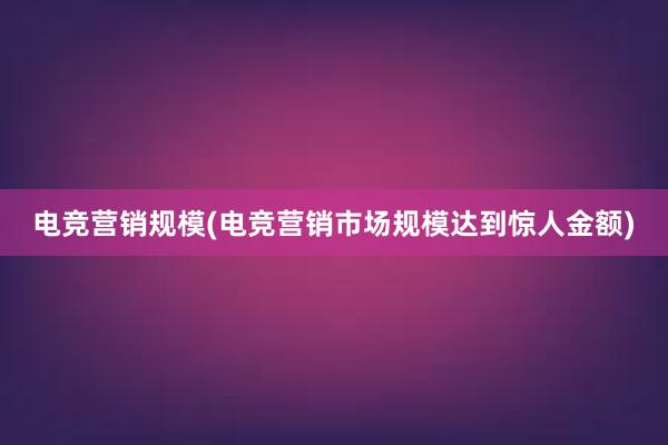 电竞营销规模(电竞营销市场规模达到惊人金额)