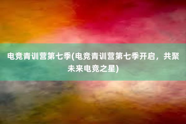 电竞青训营第七季(电竞青训营第七季开启，共聚未来电竞之星)