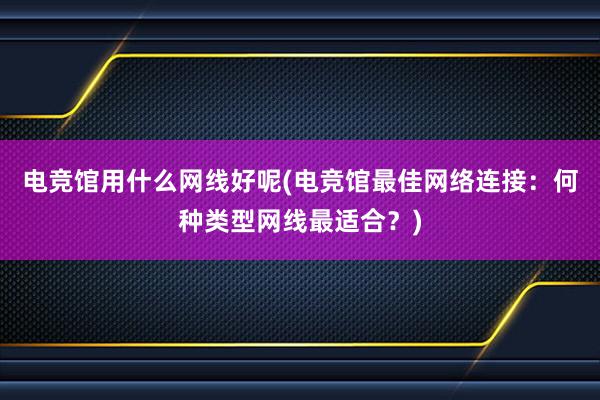 电竞馆用什么网线好呢(电竞馆最佳网络连接：何种类型网线最适合？)