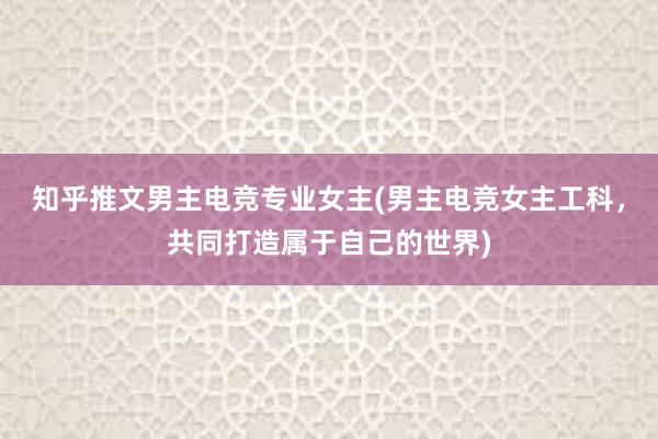 知乎推文男主电竞专业女主(男主电竞女主工科，共同打造属于自己的世界)