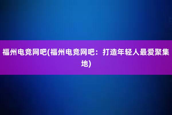 福州电竞网吧(福州电竞网吧：打造年轻人最爱聚集地)