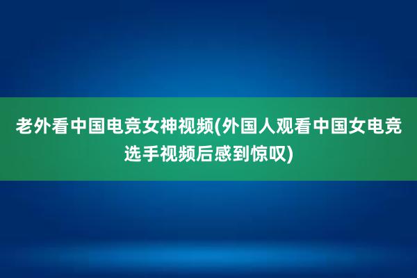 老外看中国电竞女神视频(外国人观看中国女电竞选手视频后感到惊叹)