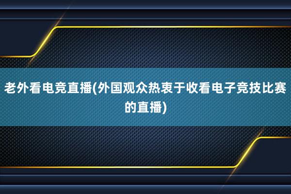 老外看电竞直播(外国观众热衷于收看电子竞技比赛的直播)