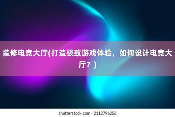 装修电竞大厅(打造极致游戏体验，如何设计电竞大厅？)