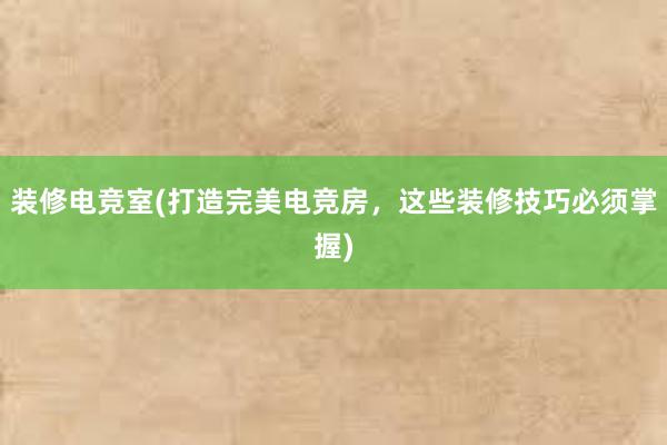 装修电竞室(打造完美电竞房，这些装修技巧必须掌握)