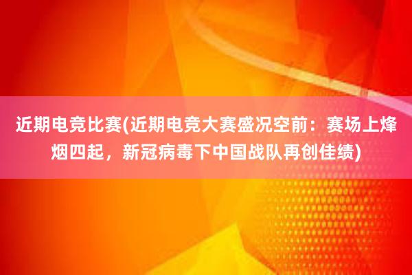 近期电竞比赛(近期电竞大赛盛况空前：赛场上烽烟四起，新冠病毒下中国战队再创佳绩)