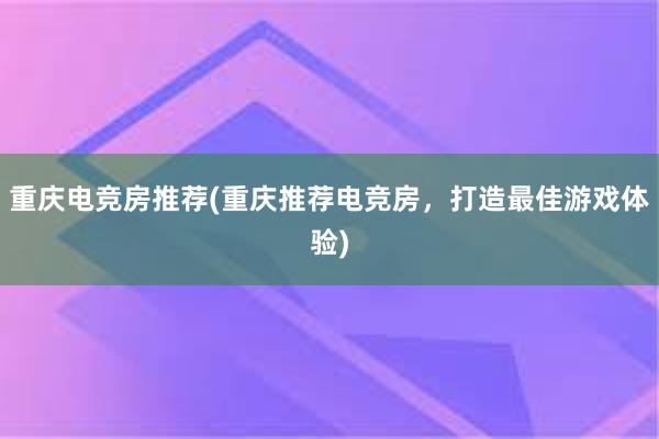 重庆电竞房推荐(重庆推荐电竞房，打造最佳游戏体验)