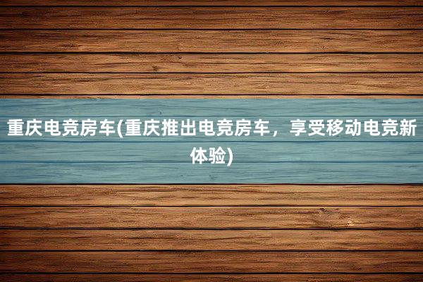 重庆电竞房车(重庆推出电竞房车，享受移动电竞新体验)