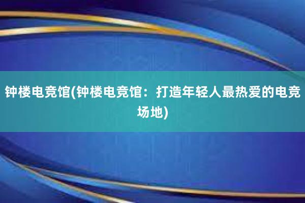 钟楼电竞馆(钟楼电竞馆：打造年轻人最热爱的电竞场地)