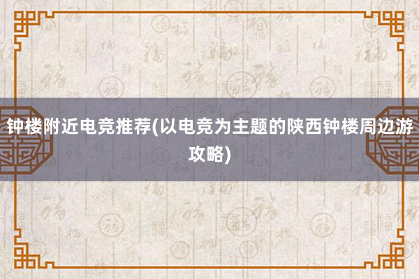 钟楼附近电竞推荐(以电竞为主题的陕西钟楼周边游攻略)