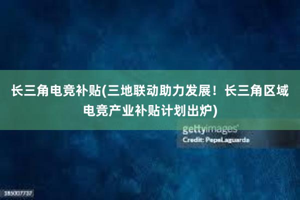 长三角电竞补贴(三地联动助力发展！长三角区域电竞产业补贴计划出炉)