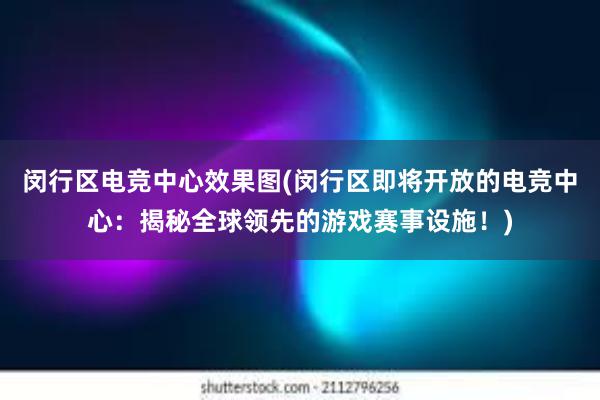 闵行区电竞中心效果图(闵行区即将开放的电竞中心：揭秘全球领先的游戏赛事设施！)