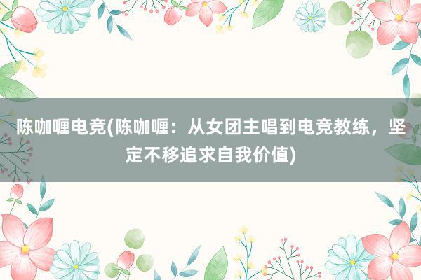 陈咖喱电竞(陈咖喱：从女团主唱到电竞教练，坚定不移追求自我价值)