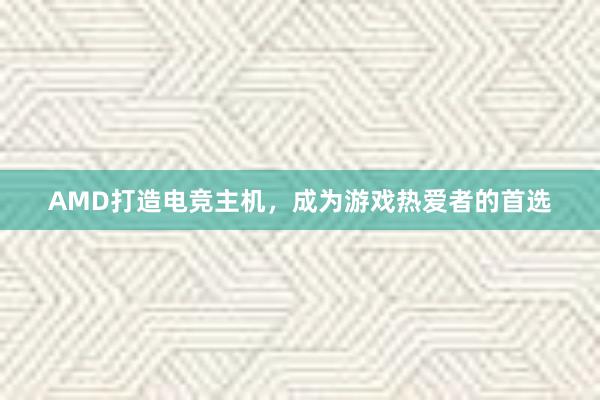 AMD打造电竞主机，成为游戏热爱者的首选