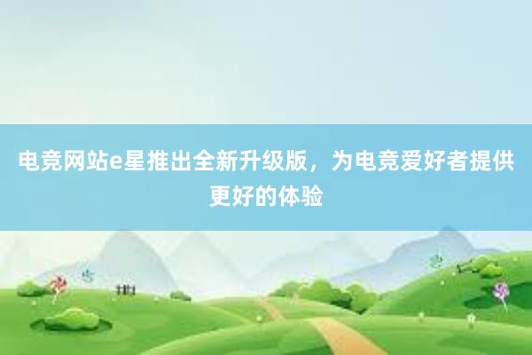 电竞网站e星推出全新升级版，为电竞爱好者提供更好的体验