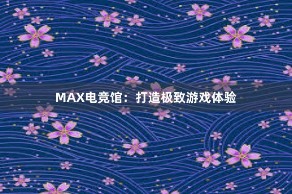 MAX电竞馆：打造极致游戏体验