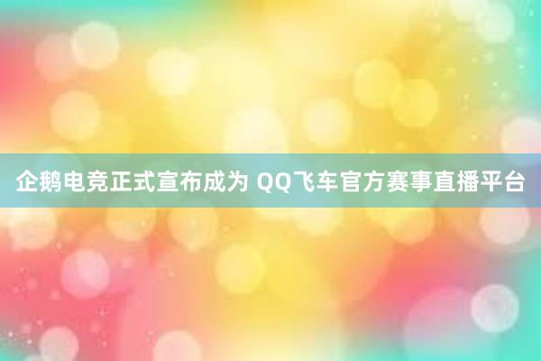 企鹅电竞正式宣布成为 QQ飞车官方赛事直播平台