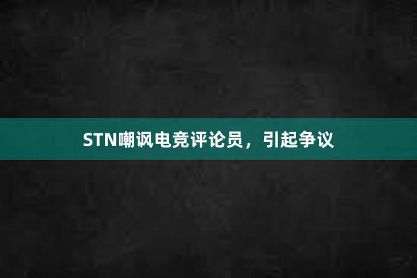 STN嘲讽电竞评论员，引起争议