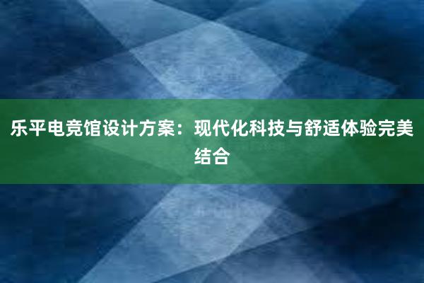 乐平电竞馆设计方案：现代化科技与舒适体验完美结合