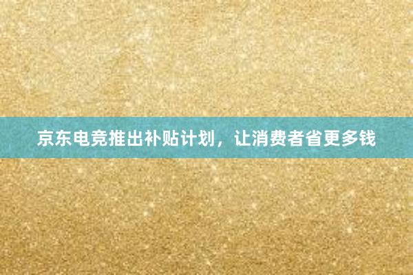 京东电竞推出补贴计划，让消费者省更多钱