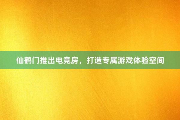 仙鹤门推出电竞房，打造专属游戏体验空间