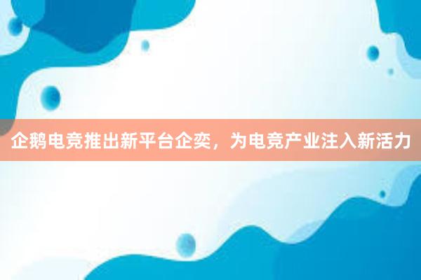 企鹅电竞推出新平台企奕，为电竞产业注入新活力