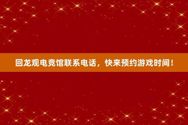 回龙观电竞馆联系电话，快来预约游戏时间！